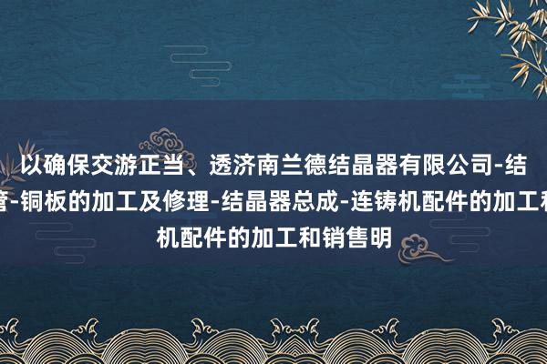 以确保交游正当、透济南兰德结晶器有限公司-结晶器铜管-铜板的加工及修理-结晶器总成-连铸机配件的加工和销售明