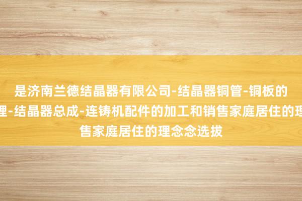 是济南兰德结晶器有限公司-结晶器铜管-铜板的加工及修理-结晶器总成-连铸机配件的加工和销售家庭居住的理念念选拔