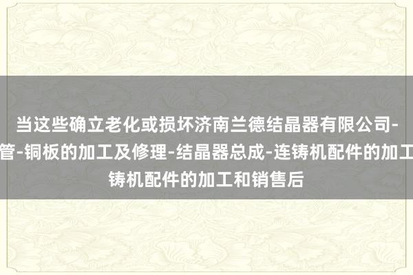 当这些确立老化或损坏济南兰德结晶器有限公司-结晶器铜管-铜板的加工及修理-结晶器总成-连铸机配件的加工和销售后