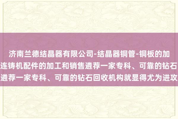 济南兰德结晶器有限公司-结晶器铜管-铜板的加工及修理-结晶器总成-连铸机配件的加工和销售遴荐一家专科、可靠的钻石回收机构就显得尤为进攻